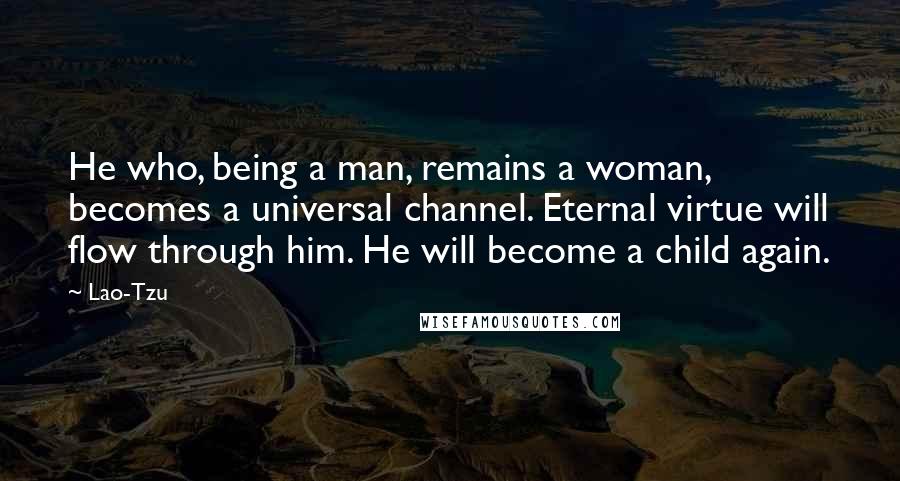 Lao-Tzu Quotes: He who, being a man, remains a woman, becomes a universal channel. Eternal virtue will flow through him. He will become a child again.