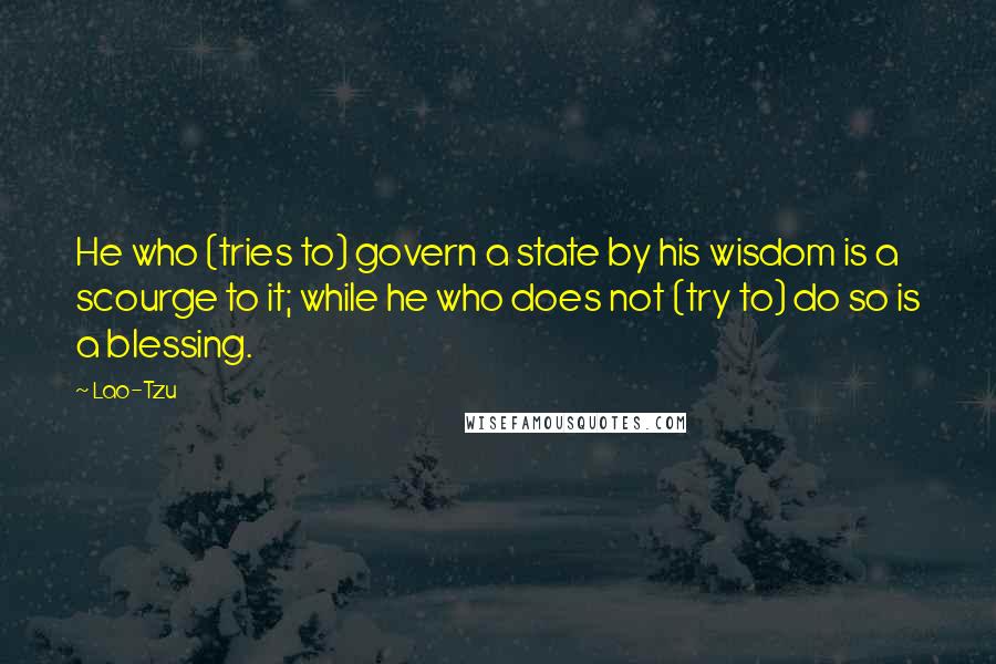 Lao-Tzu Quotes: He who (tries to) govern a state by his wisdom is a scourge to it; while he who does not (try to) do so is a blessing.