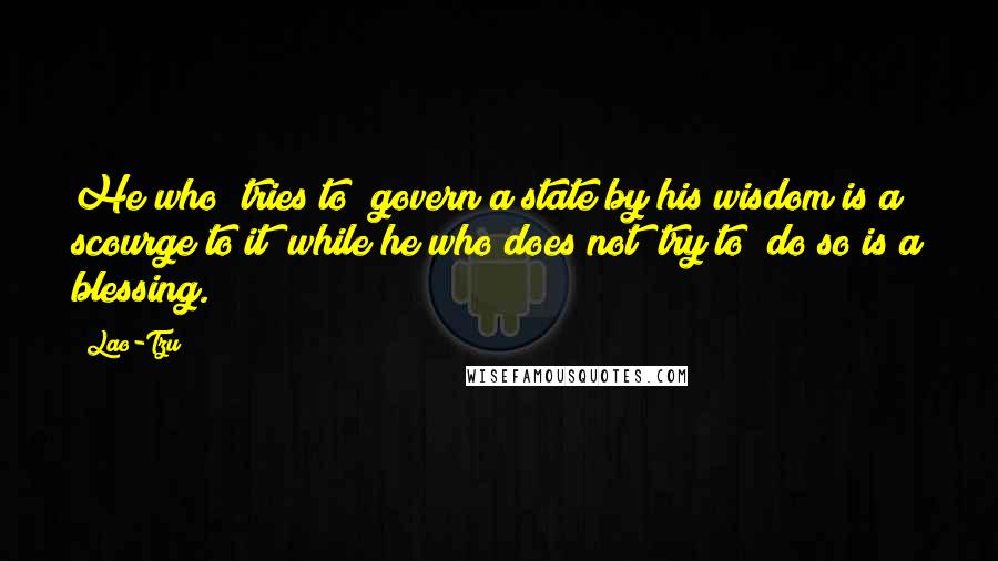 Lao-Tzu Quotes: He who (tries to) govern a state by his wisdom is a scourge to it; while he who does not (try to) do so is a blessing.