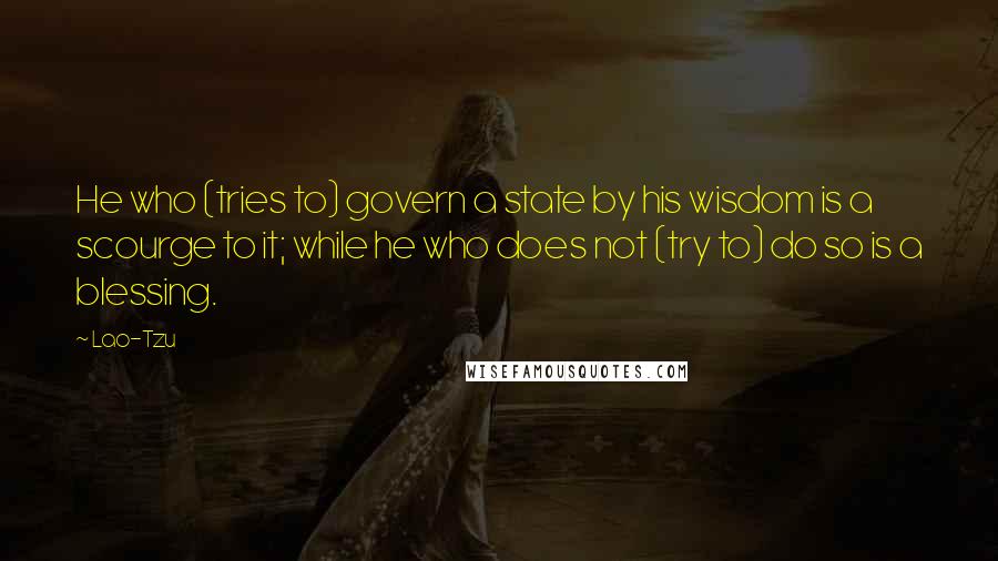 Lao-Tzu Quotes: He who (tries to) govern a state by his wisdom is a scourge to it; while he who does not (try to) do so is a blessing.