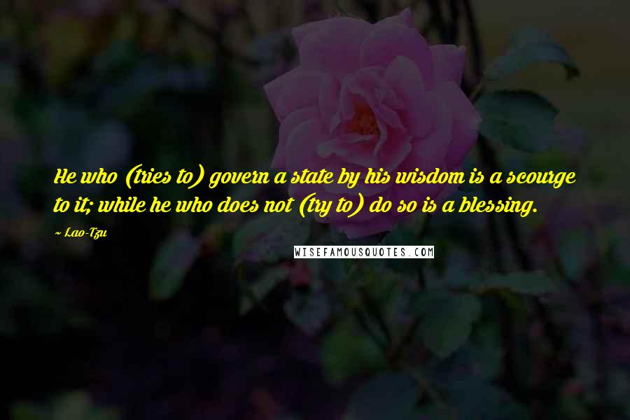 Lao-Tzu Quotes: He who (tries to) govern a state by his wisdom is a scourge to it; while he who does not (try to) do so is a blessing.