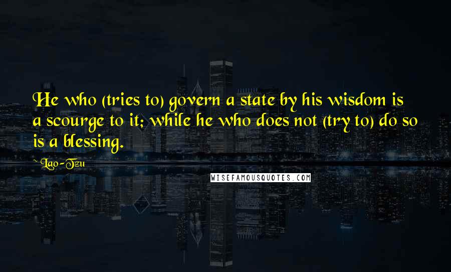 Lao-Tzu Quotes: He who (tries to) govern a state by his wisdom is a scourge to it; while he who does not (try to) do so is a blessing.