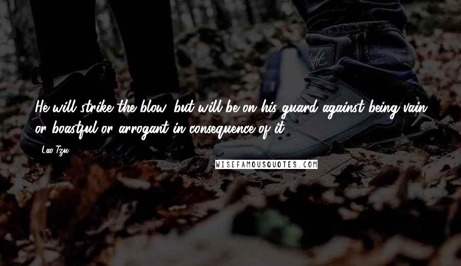 Lao-Tzu Quotes: He will strike the blow, but will be on his guard against being vain or boastful or arrogant in consequence of it.