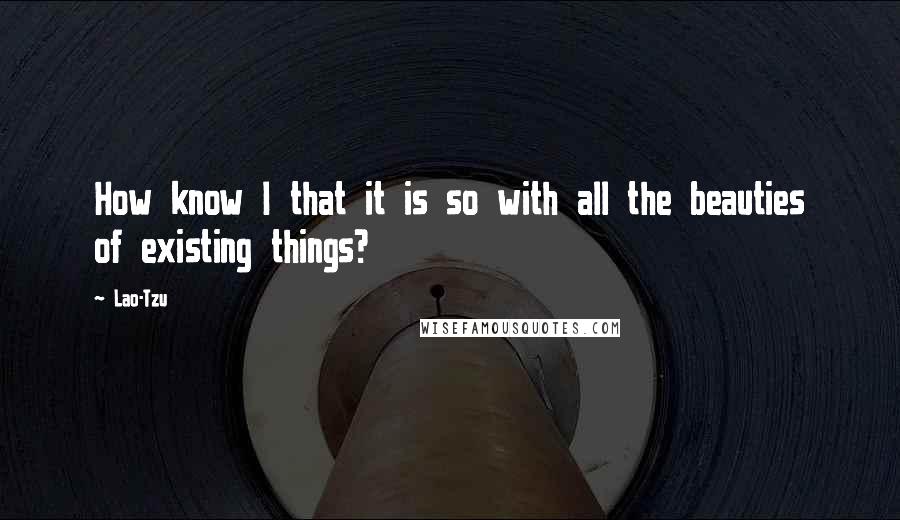 Lao-Tzu Quotes: How know I that it is so with all the beauties of existing things?