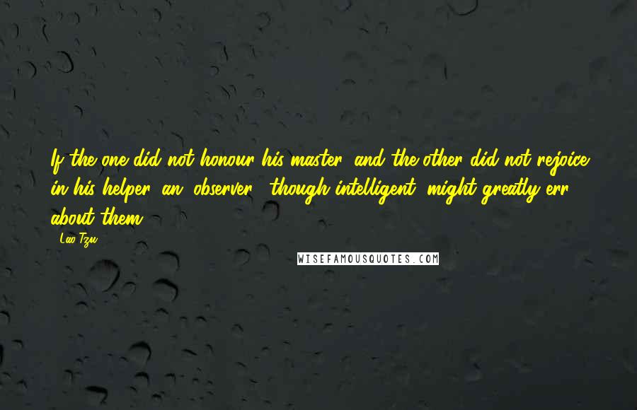 Lao-Tzu Quotes: If the one did not honour his master, and the other did not rejoice in his helper, an (observer), though intelligent, might greatly err about them.