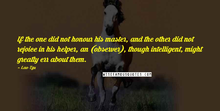 Lao-Tzu Quotes: If the one did not honour his master, and the other did not rejoice in his helper, an (observer), though intelligent, might greatly err about them.