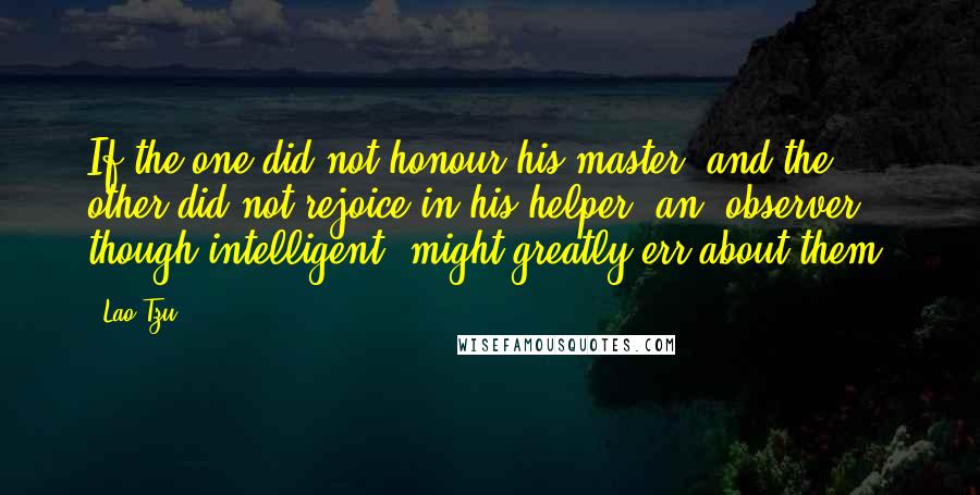 Lao-Tzu Quotes: If the one did not honour his master, and the other did not rejoice in his helper, an (observer), though intelligent, might greatly err about them.