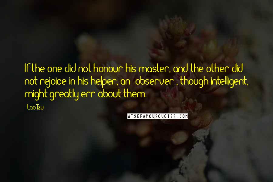 Lao-Tzu Quotes: If the one did not honour his master, and the other did not rejoice in his helper, an (observer), though intelligent, might greatly err about them.