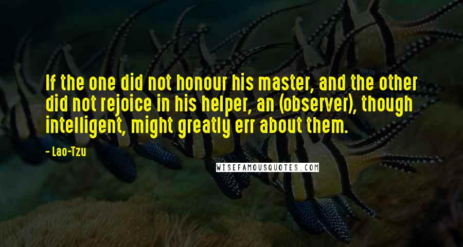 Lao-Tzu Quotes: If the one did not honour his master, and the other did not rejoice in his helper, an (observer), though intelligent, might greatly err about them.