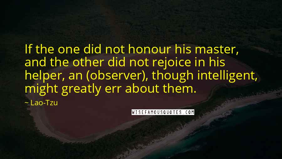 Lao-Tzu Quotes: If the one did not honour his master, and the other did not rejoice in his helper, an (observer), though intelligent, might greatly err about them.