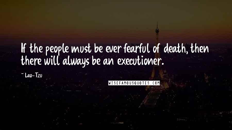 Lao-Tzu Quotes: If the people must be ever fearful of death, then there will always be an executioner.