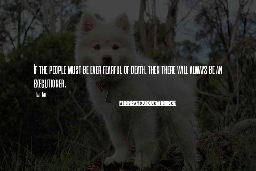 Lao-Tzu Quotes: If the people must be ever fearful of death, then there will always be an executioner.