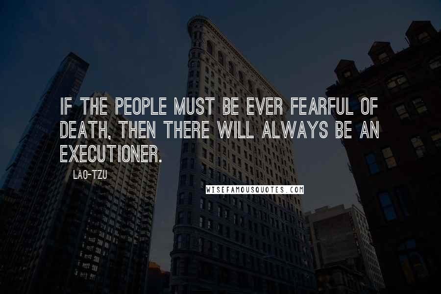 Lao-Tzu Quotes: If the people must be ever fearful of death, then there will always be an executioner.