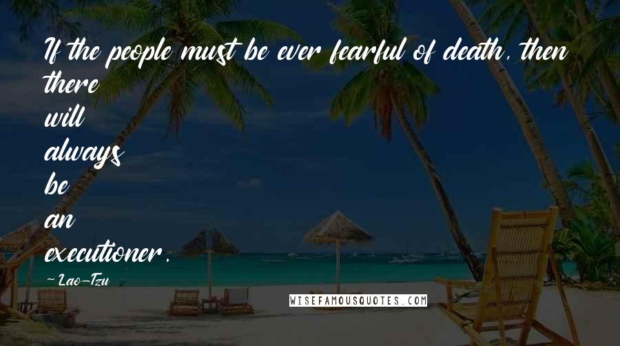 Lao-Tzu Quotes: If the people must be ever fearful of death, then there will always be an executioner.