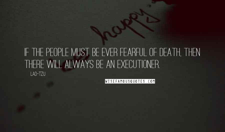 Lao-Tzu Quotes: If the people must be ever fearful of death, then there will always be an executioner.