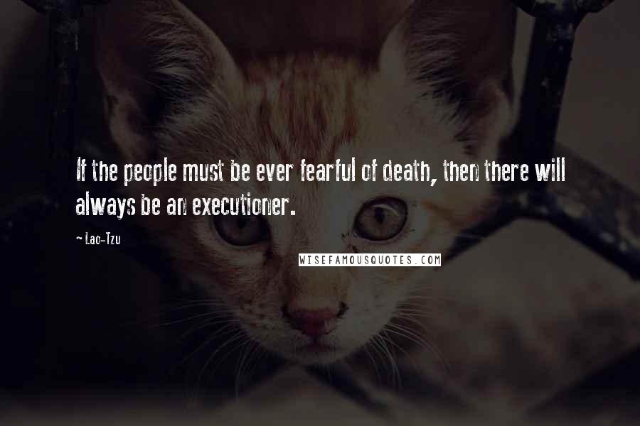 Lao-Tzu Quotes: If the people must be ever fearful of death, then there will always be an executioner.