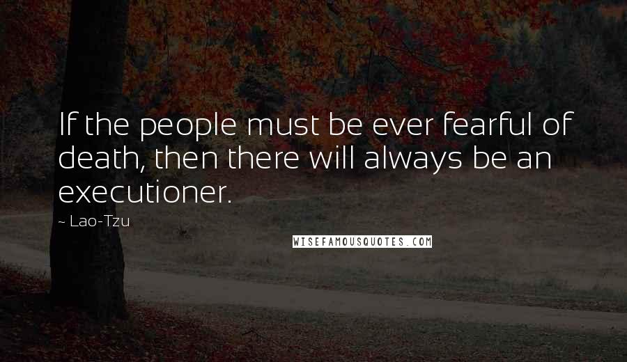 Lao-Tzu Quotes: If the people must be ever fearful of death, then there will always be an executioner.