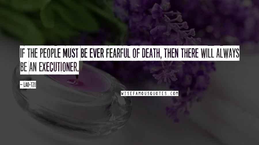 Lao-Tzu Quotes: If the people must be ever fearful of death, then there will always be an executioner.