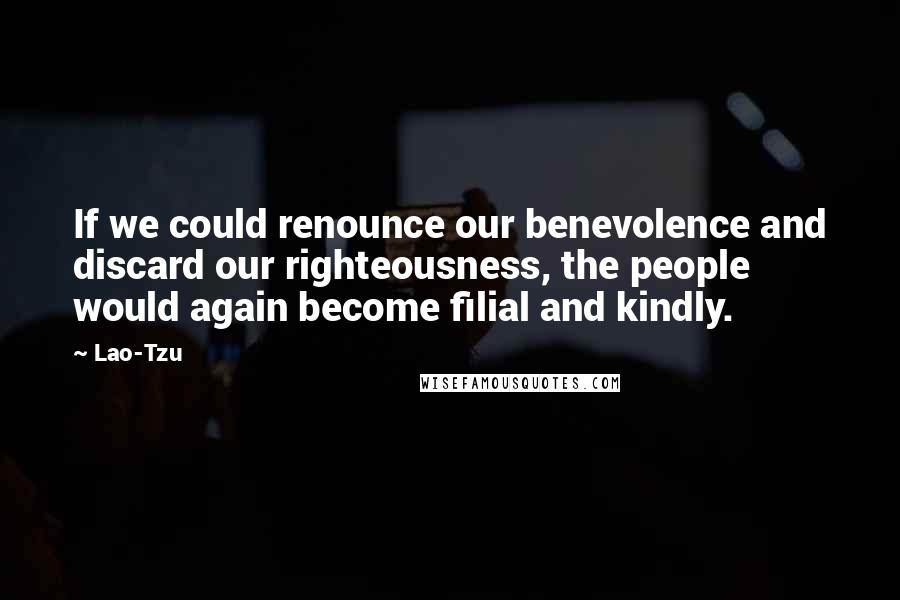 Lao-Tzu Quotes: If we could renounce our benevolence and discard our righteousness, the people would again become filial and kindly.