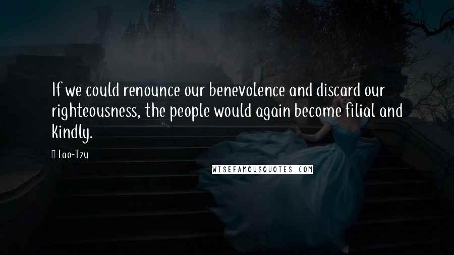 Lao-Tzu Quotes: If we could renounce our benevolence and discard our righteousness, the people would again become filial and kindly.