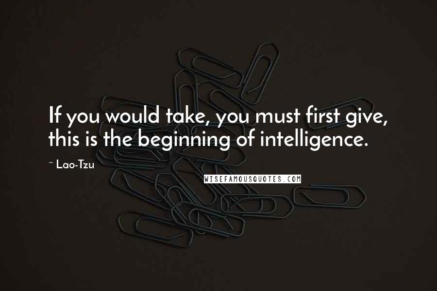 Lao-Tzu Quotes: If you would take, you must first give, this is the beginning of intelligence.