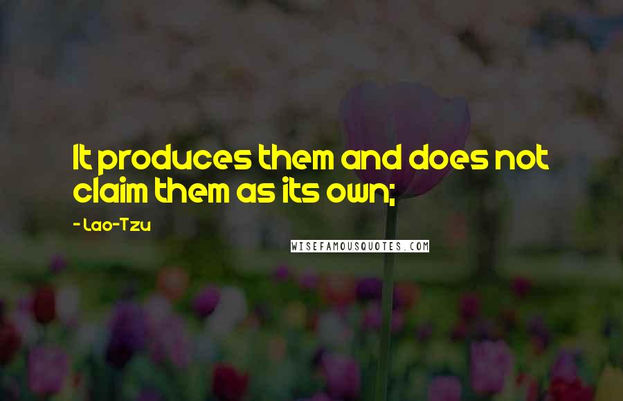 Lao-Tzu Quotes: It produces them and does not claim them as its own;