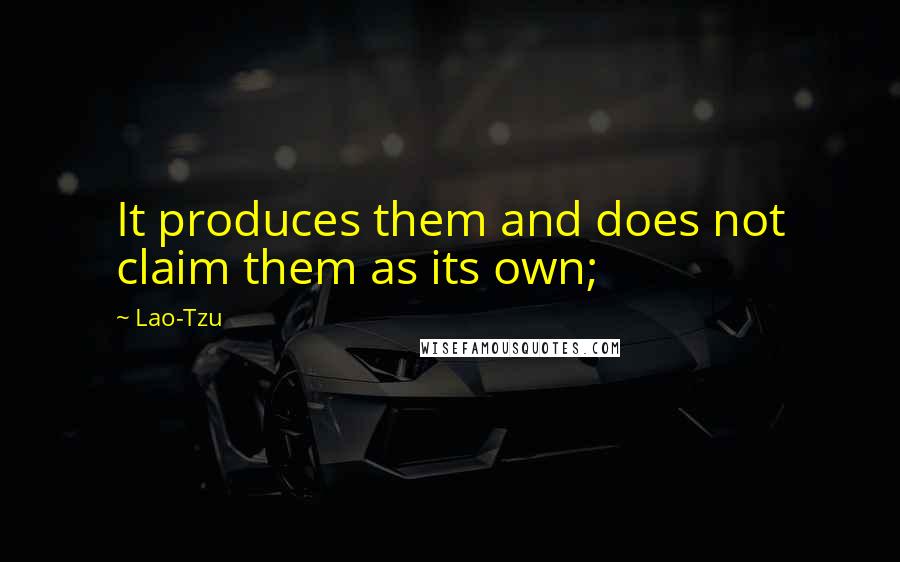 Lao-Tzu Quotes: It produces them and does not claim them as its own;