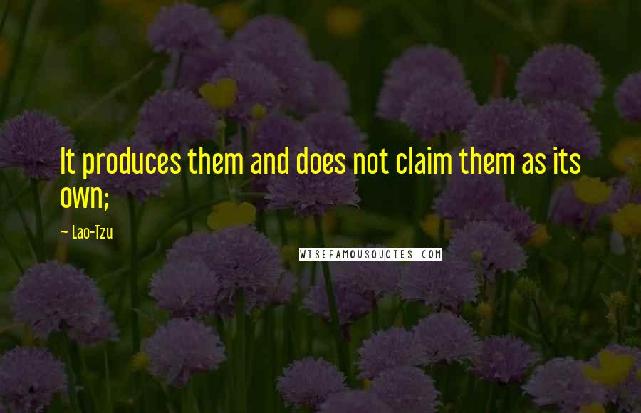 Lao-Tzu Quotes: It produces them and does not claim them as its own;