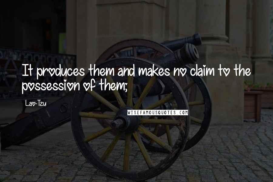 Lao-Tzu Quotes: It produces them and makes no claim to the possession of them;