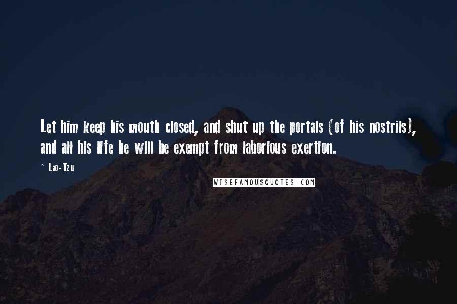 Lao-Tzu Quotes: Let him keep his mouth closed, and shut up the portals (of his nostrils), and all his life he will be exempt from laborious exertion.