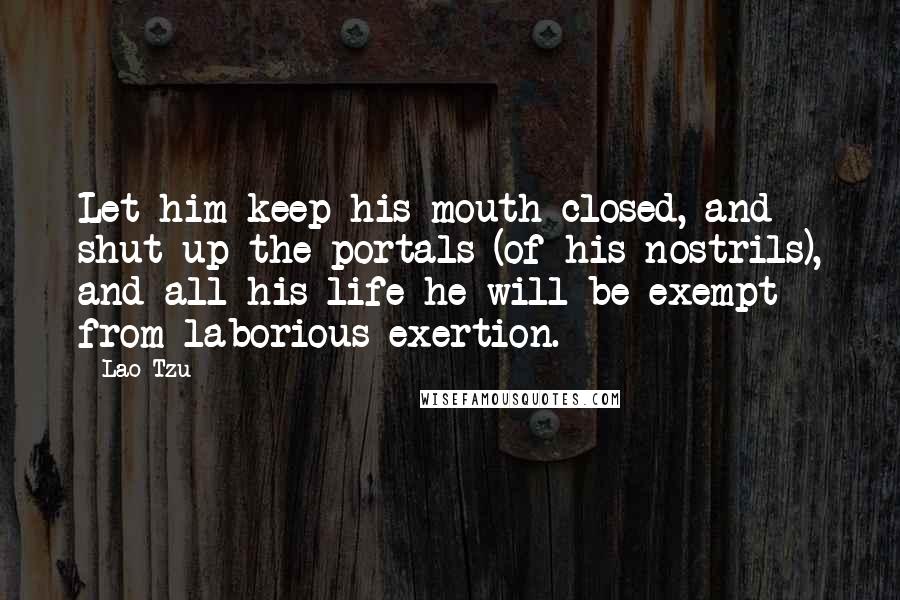 Lao-Tzu Quotes: Let him keep his mouth closed, and shut up the portals (of his nostrils), and all his life he will be exempt from laborious exertion.