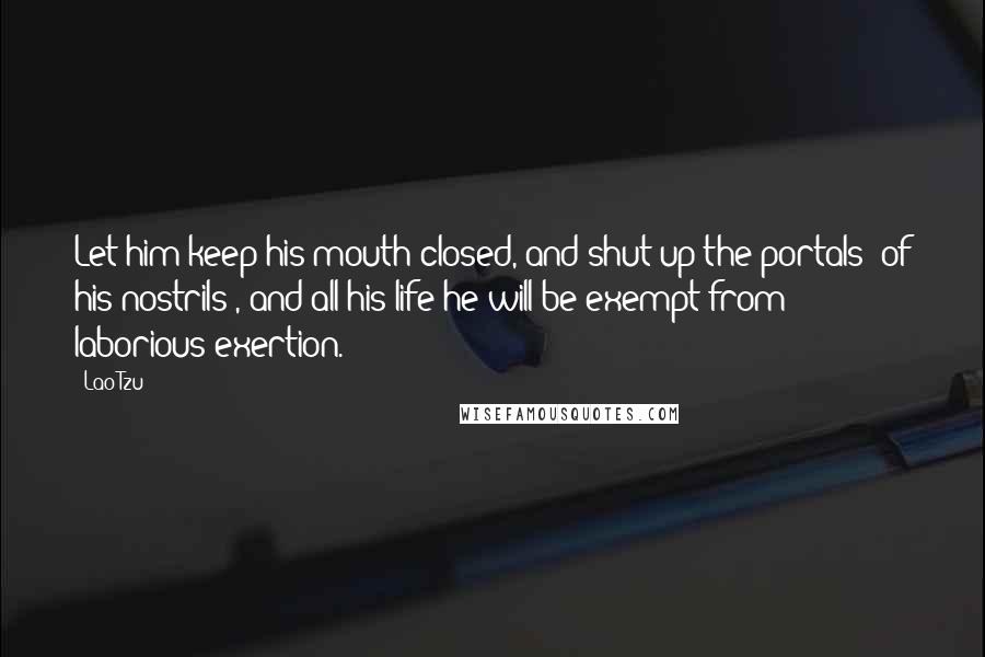 Lao-Tzu Quotes: Let him keep his mouth closed, and shut up the portals (of his nostrils), and all his life he will be exempt from laborious exertion.