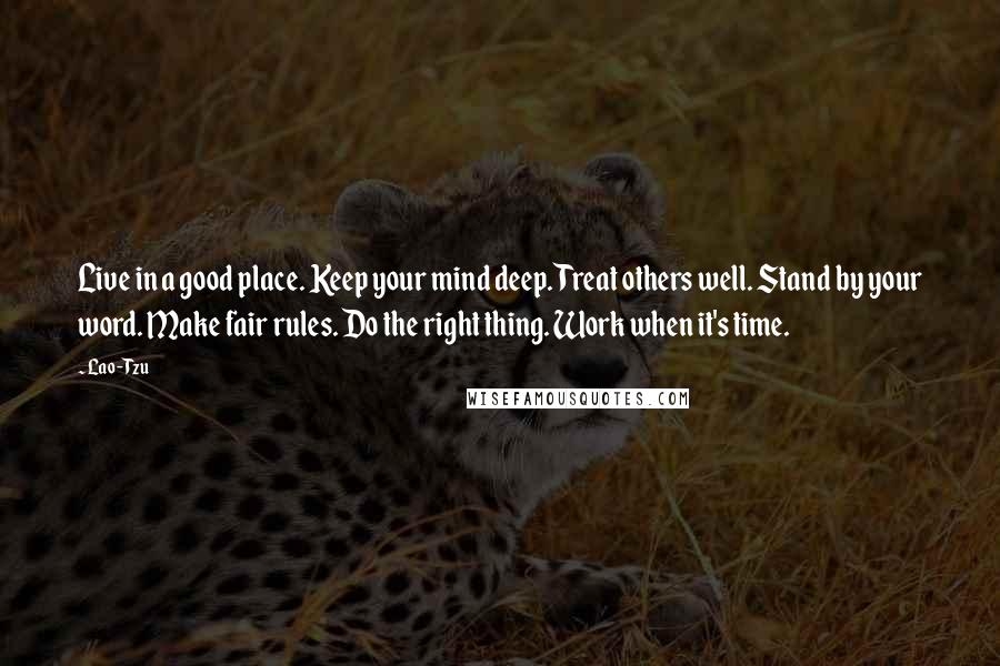 Lao-Tzu Quotes: Live in a good place. Keep your mind deep. Treat others well. Stand by your word. Make fair rules. Do the right thing. Work when it's time.