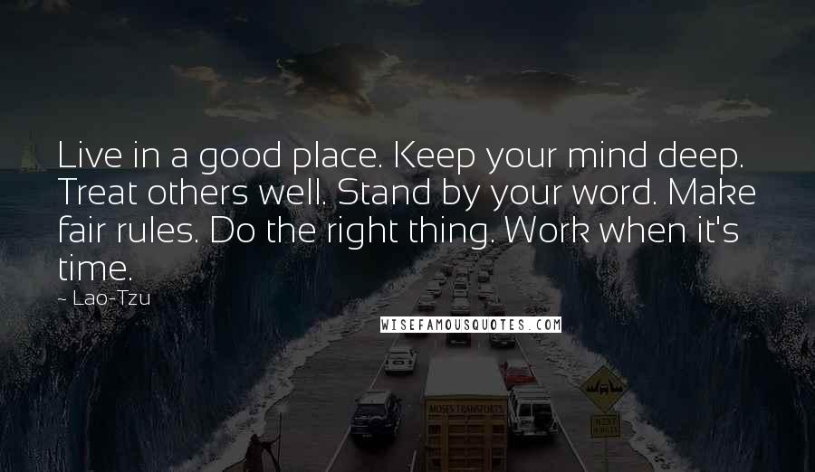 Lao-Tzu Quotes: Live in a good place. Keep your mind deep. Treat others well. Stand by your word. Make fair rules. Do the right thing. Work when it's time.