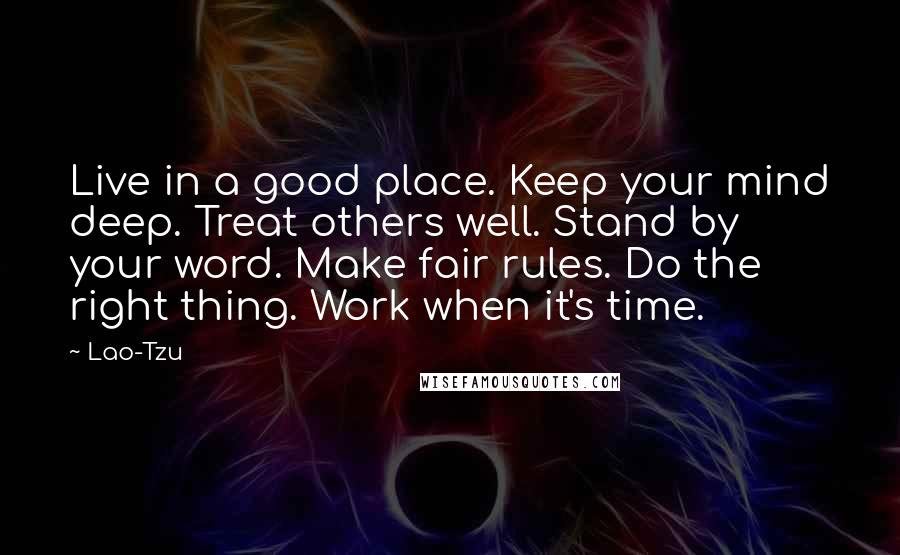 Lao-Tzu Quotes: Live in a good place. Keep your mind deep. Treat others well. Stand by your word. Make fair rules. Do the right thing. Work when it's time.