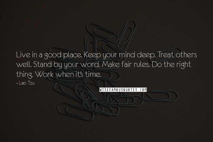 Lao-Tzu Quotes: Live in a good place. Keep your mind deep. Treat others well. Stand by your word. Make fair rules. Do the right thing. Work when it's time.