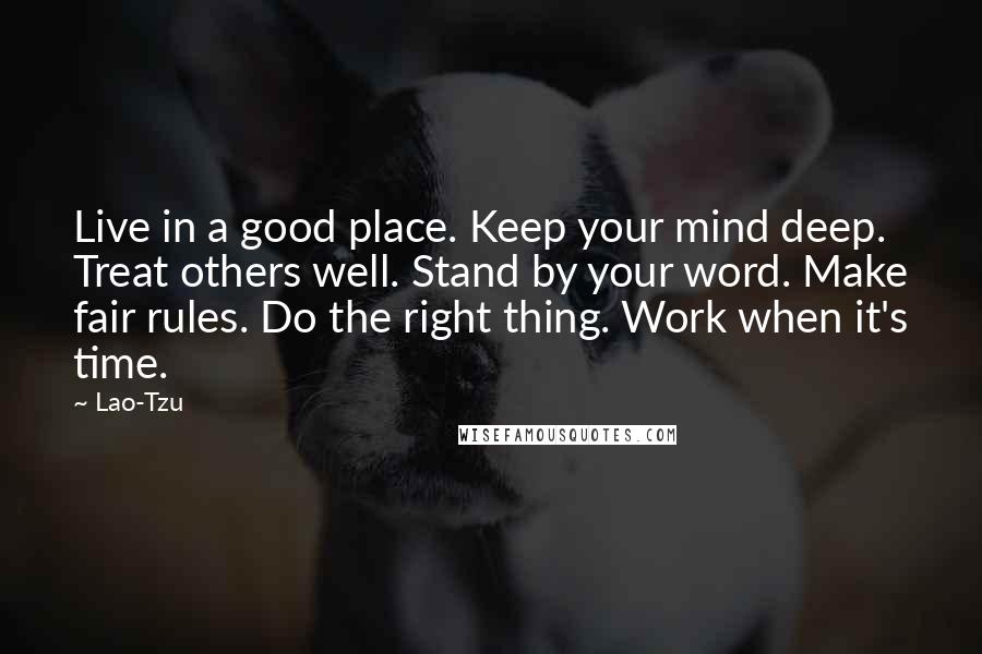 Lao-Tzu Quotes: Live in a good place. Keep your mind deep. Treat others well. Stand by your word. Make fair rules. Do the right thing. Work when it's time.