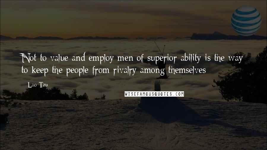 Lao-Tzu Quotes: Not to value and employ men of superior ability is the way to keep the people from rivalry among themselves;