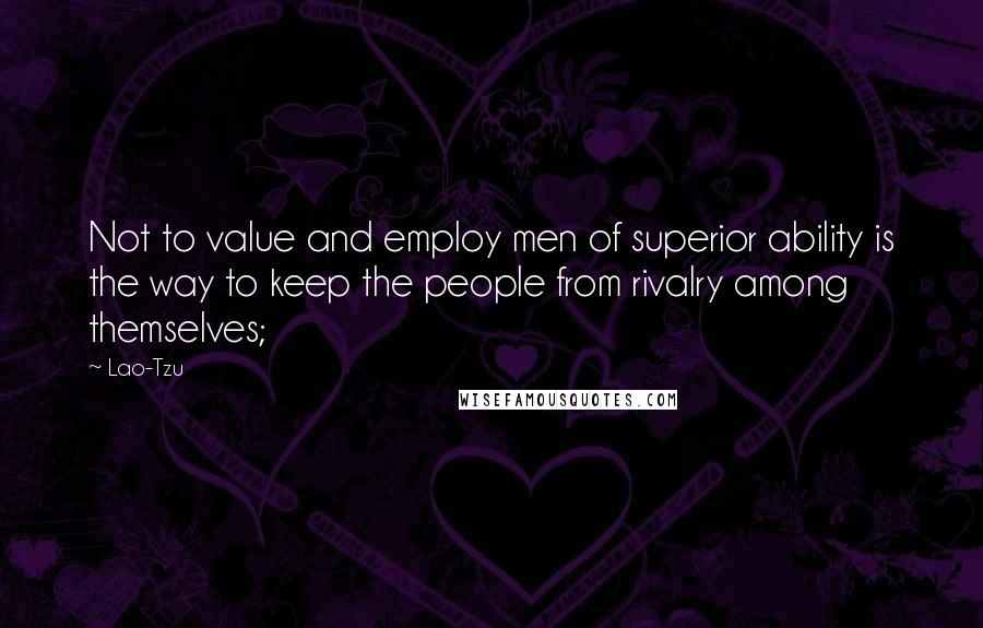 Lao-Tzu Quotes: Not to value and employ men of superior ability is the way to keep the people from rivalry among themselves;