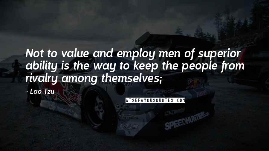 Lao-Tzu Quotes: Not to value and employ men of superior ability is the way to keep the people from rivalry among themselves;