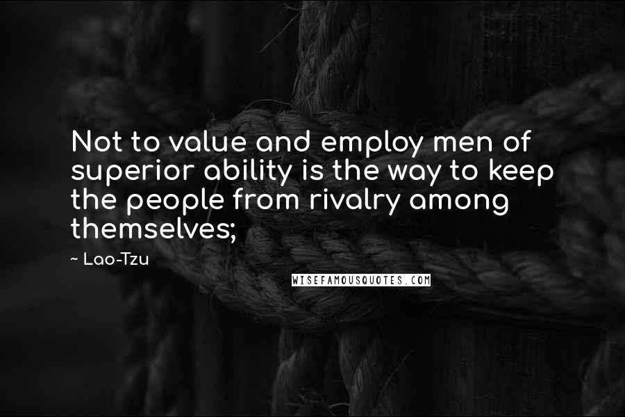 Lao-Tzu Quotes: Not to value and employ men of superior ability is the way to keep the people from rivalry among themselves;