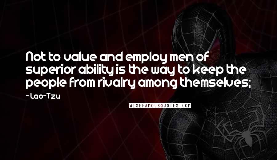 Lao-Tzu Quotes: Not to value and employ men of superior ability is the way to keep the people from rivalry among themselves;