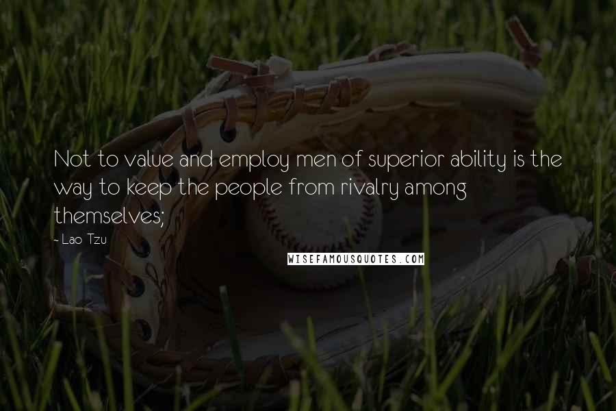 Lao-Tzu Quotes: Not to value and employ men of superior ability is the way to keep the people from rivalry among themselves;