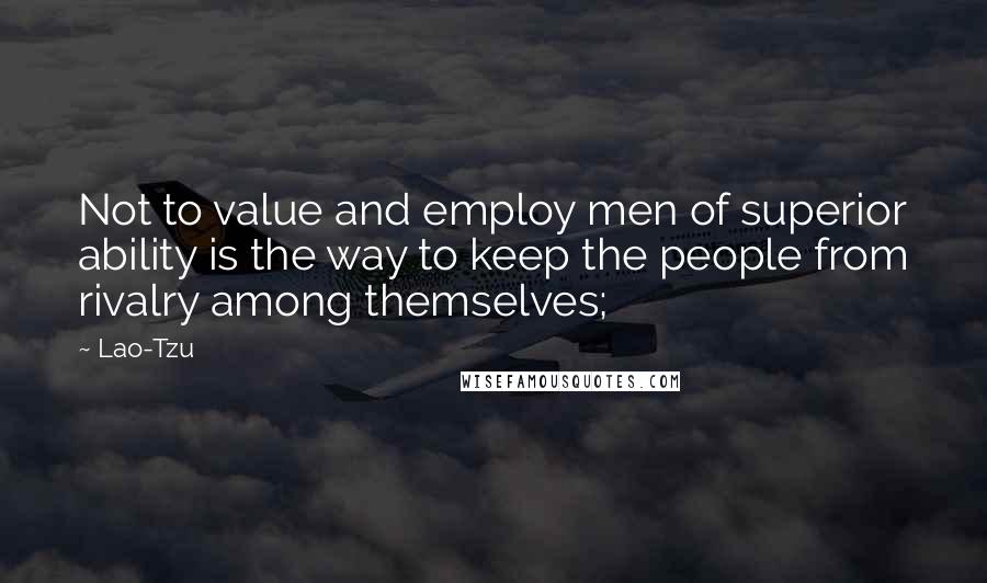 Lao-Tzu Quotes: Not to value and employ men of superior ability is the way to keep the people from rivalry among themselves;