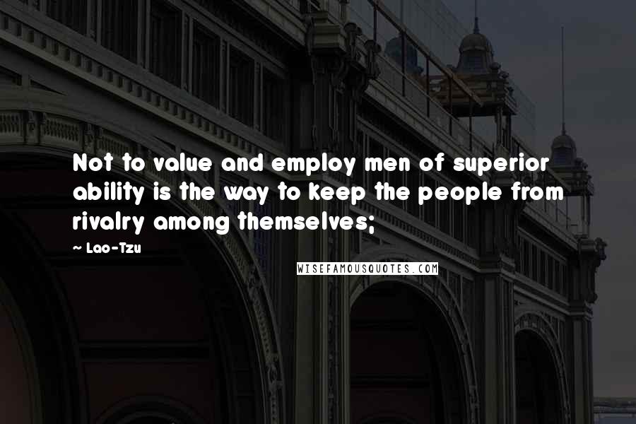 Lao-Tzu Quotes: Not to value and employ men of superior ability is the way to keep the people from rivalry among themselves;