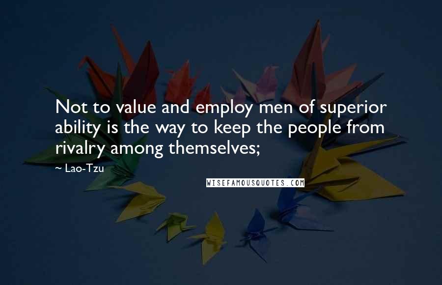 Lao-Tzu Quotes: Not to value and employ men of superior ability is the way to keep the people from rivalry among themselves;