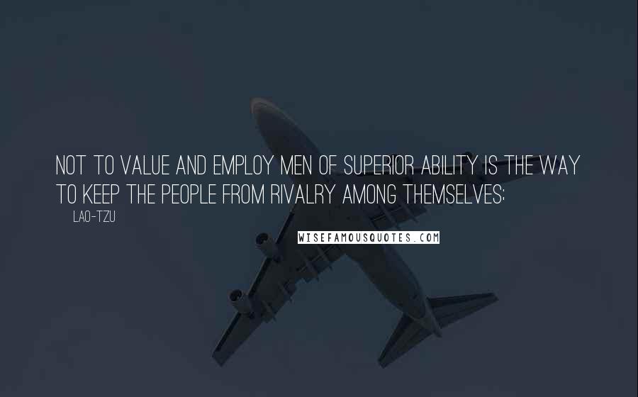 Lao-Tzu Quotes: Not to value and employ men of superior ability is the way to keep the people from rivalry among themselves;