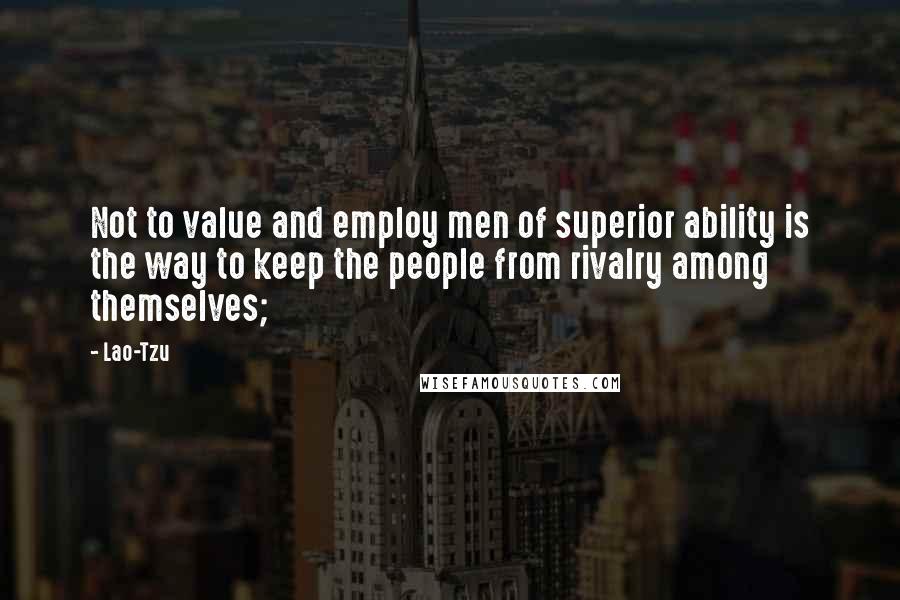 Lao-Tzu Quotes: Not to value and employ men of superior ability is the way to keep the people from rivalry among themselves;