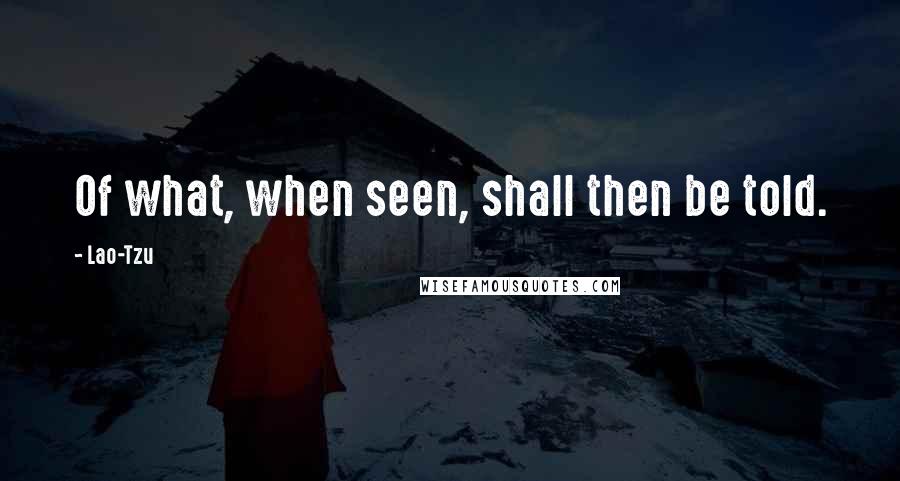 Lao-Tzu Quotes: Of what, when seen, shall then be told.