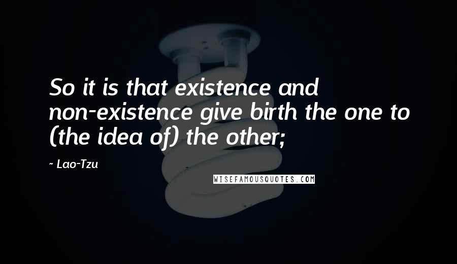 Lao-Tzu Quotes: So it is that existence and non-existence give birth the one to (the idea of) the other;